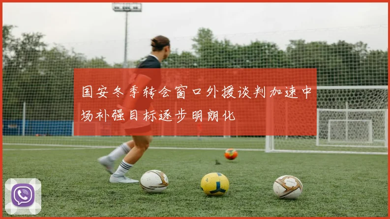 国安冬季转会窗口外援谈判加速中场补强目标逐步明朗化