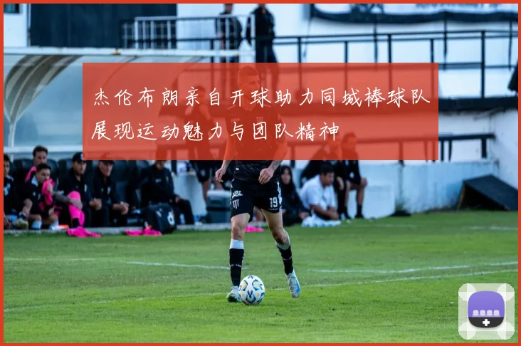 杰伦布朗亲自开球助力同城棒球队展现运动魅力与团队精神
