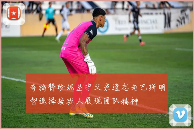 夸梅赞珍妮坚守父亲遗志老巴斯明智选择接班人展现团队精神