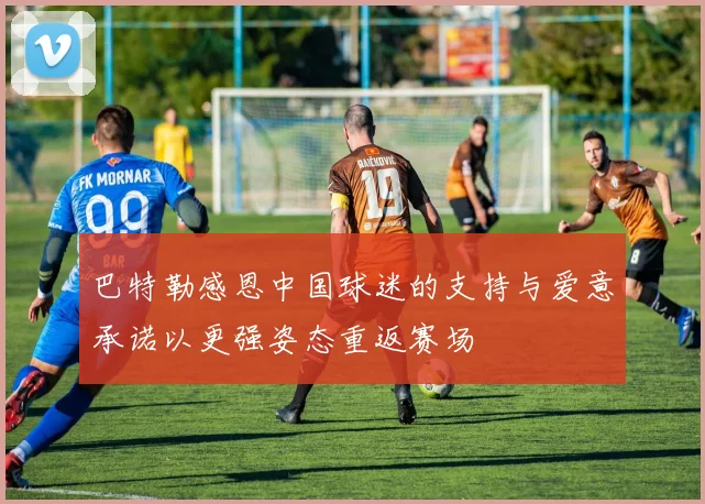 巴特勒感恩中国球迷的支持与爱意承诺以更强姿态重返赛场