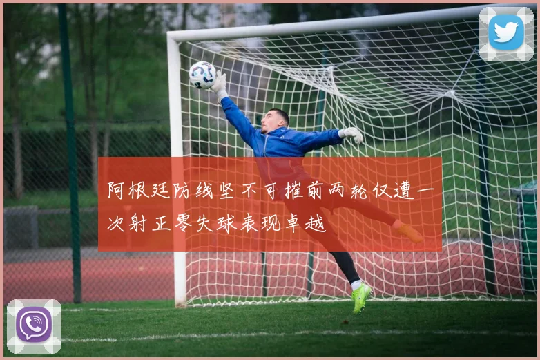 阿根廷防线坚不可摧前两轮仅遭一次射正零失球表现卓越