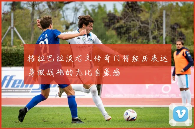 格拉巴拉谈尤文传奇门将经历表达身披战袍的无比自豪感