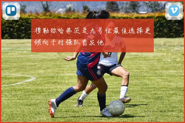 穆勒称哈弗茨是九号位最佳选择更倾向于对强队首发他
