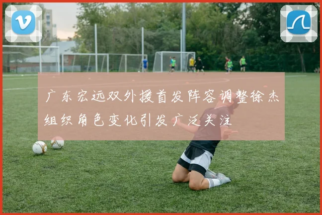 广东宏远双外援首发阵容调整徐杰组织角色变化引发广泛关注