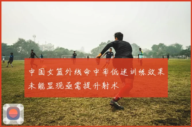 中国女篮外线命中率低迷训练效果未能显现亟需提升射术